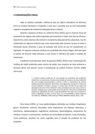 71 - ÁGUA: tratamento, efluentes e lodos
5 CONSIDERAÇÕES FINAIS
Após as análises realizadas, ratificou-se que em alguns indicadores há diferença
entre os resíduos doméstico e hospitalar, o que leva a constatar que há uma necessidade
urgente e emergente de tratamento adequado desses resíduos.
Durante a pesquisa verificou-se, conforme Peres (2012), que os sistemas locais de
tratamento de esgotos não estão preparados para processar e tratar este tipo de efluente.
Desta forma, estes sistemas não realizam o tratamento adequado deste subproduto. Isso foi
evidenciado em algumas amostras que como preconizado pelo Conama, no que se refere à
devolução desses efluentes, o grau de poluição está acima do que foi estabelecido na
legislação. Em algumas amostras verificou-se a qualidade dos corpos d’água, visto que após
os pontos de descarte estão alteradas, o que mostra e ineficácia das ações e medidas de
tratamento.
A polêmica levantada pelo autor da pesquisa (PERES, 2012) é que a destinação dos
resíduos de saúde produzidos pelos centros de saúde, seus impactos ao meio ambiente e
possíveis danos que possam causar à perpetuação da espécie humana. Ferreira (1995)
afirma que
[...] embora existam evidências de uma tomada de consciência dos problemas
ambientais, os movimentos mundiais de proteção da natureza e do meio ambiente
têm uma atuação descoordenada e confusa e sofrem a interferência do sistema
político-econômico-capitalista dominante, cuja hegemonia extrapola os limites do
mundo ocidental e começa a alcançar o mundo todo. Percebe-se que apesar da
abrangência do tema “meio ambiente”, todos convergem para uma causa comum e
presente, voltada para a preocupação futura do planeta, numa ótica norteada pela
redução da degradação do meio e reversão gradativa das ações que acometem o
clima, a vegetação, os mares, a fauna, flora, o ar, a humanidade e, outros aspectos
do ambiente. (FERREIRA, 1995 citado por PERES; AMADOR; SOUZA, 2012, p. 94).
Para Soares (1995), os riscos epidemiológicos atribuídos aos resíduos hospitalares
geram atualmente inúmeras discussões entre especialistas em doenças infecciosas e
parasitárias, epidemiologistas, engenheiros sanitaristas, bacteriologistas, empresários da
indústria nacional e internacional, membros da comunidade jornalística. Essas discussões,
muito polêmicas, resultam em várias sugestões para a solução do problema do lixo
hospitalar.
 