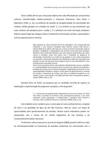 Renata Ribeiro de Araújo, Leonice Seolin Dias e Sandra Medina Benini (Orgs.) - 72
Zanon (1992) afirma que a discussão objetiva tem sido dificultada por preconceitos
culturais, desinformação médico-sanitarista e interesses financeiros. Para Zanon e
Eigenherer (1991, p. xx), na polêmica da questão da obrigatoriedade da esterilização dos
resíduos sólidos gerados em unidades de saúde “[...] se alinham os que proclamam que
esses resíduos são perigosos para a saúde, [...]” e pleiteiam em nível municipal, estadual e
federal amparo legal que obrigue coleta e tratamentos (incineração, pirólise, autoclavação e
outros) especiais para os mesmos.
Após apoderar-se, dessas diversas formas de abordagem e de compreensão dos
ambientes e suas nuances, elucidadas pelos diversos autores onde houve a
oportunidade de se refletir sobre leituras, as quais suscitaram inquietudes, pode-se
perceber a fragilidade e codependência dos sistemas construídos pela sociedade.
Ambiente este considerado habitável, que sofre diversas metamorfoses de ordem
natural e antrópica, sendo esta última com a finalidade de adaptar-se às
necessidades momentâneas ou tardias do ser gregário. E este, deixa transparecer
sua exaustão e sobrecarga, deixando uma reflexão para todos que interrogam esta
questão, ou seja: até que ponto ele conseguirá suprir as suas necessidades e o que
se deixará para as gerações futuras?
Assim, faz-se necessário pensar cada ambiente individualmente, buscar o equilíbrio
e a sustentabilidade para que possa haver harmonia nos sistemas de produção e
prestação de serviços com o mínimo de desgaste e degradação da natureza, é uma
responsabilidade individual e coletiva. Prover planos de gerenciamento e controle
de emissão e tratamento de resíduos seja este, no ambiente hospitalar ou em
qualquer outro, é uma virtude e um objeto que deve estar incorporado ao gestor e
a gesta. (PERES, 2013, p. 52).
Ressalta Peres ao findar sua pesquisa que os resultados servirão de suporte na
elaboração e implementação de programas e projetos, a fim de garantir
[...] o menor grau de poluição destes subprodutos do consumo humano, é a forma
mais eficaz e possível de minimizar estas consequências danosas a que estes
submetem nossas populações, e comprometem o equilíbrio entre homem e
natureza, entre o ambiente natural e o construído. (PERES, 2013, p. 52).
Este trabalho serviu também para a construção de novos conhecimentos a respeito
do tema e da qualidade da água do Rio São Francisco. Abre-se, assim, um leque de
oportunidades para aprofundamento da temática. Muitos outros indicadores podem ser
pesquisados com o intuito de um melhor diagnóstico da real situação e do
comprometimento deste manancial.
Finalmente, volta-se aqui para o que diz Lia Augusto (2004) quando reafirma o valor
da interdisciplinaridade no tratamento de questões ambientais em interconexão com a
 