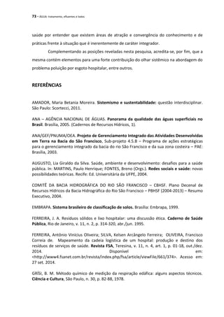 73 - ÁGUA: tratamento, efluentes e lodos
saúde por entender que existem áreas de atração e convergência do conhecimento e de
práticas frente à situação que é inerentemente de caráter integrador.
Complementando as posições reveladas nesta pesquisa, acredita-se, por fim, que a
mesma contém elementos para uma forte contribuição do olhar sistêmico na abordagem do
problema poluição por esgoto hospitalar, entre outros.
REFERÊNCIAS
AMADOR, Maria Betania Moreira. Sistemismo e sustentabilidade: questão interdisciplinar.
São Paulo: Scortecci, 2011.
ANA – AGÊNCIA NACIONAL DE ÁGUAS. Panorama da qualidade das águas superficiais no
Brasil. Brasília, 2005. (Cadernos de Recursos Hídricos, 1).
ANA/GEF/PNUMA/OEA. Projeto de Gerenciamento Integrado das Atividades Desenvolvidas
em Terra na Bacia do São Francisco, Sub-projeto 4.5.B – Programa de ações estratégicas
para o gerenciamento integrado da bacia do rio São Francisco e da sua zona costeira – PAE:
Brasília, 2003.
AUGUSTO, Lia Giraldo da Silva. Saúde, ambiente e desenvolvimento: desafios para a saúde
pública. In: MARTINS, Paulo Henrique; FONTES, Breno (Orgs.). Redes sociais e saúde: novas
possibilidades teóricas. Recife: Ed. Universitária da UFPE, 2004.
COMITÊ DA BACIA HIDROGRÁFICA DO RIO SÃO FRANCISCO – CBHSF. Plano Decenal de
Recursos Hídricos da Bacia Hidrográfica do Rio São Francisco – PBHSF (2004-2013) – Resumo
Executivo, 2004.
EMBRAPA. Sistema brasileiro de classificação de solos. Brasília: Embrapa, 1999.
FERREIRA, J. A. Resíduos sólidos e lixo hospitalar: uma discussão ética. Caderno de Saúde
Pública, Rio de Janeiro, v. 11, n. 2, p. 314-320, abr./jun. 1995.
FERREIRA, Antônio Vinícius Oliveira; SILVA, Kelsen Arcângelo Ferreira; OLIVEIRA, Francisco
Correia de. Mapeamento da cadeia logística de um hospital: produção e destino dos
resíduos de serviços de saúde. Revista FSA, Teresina, v. 11, n. 4, art. 1, p. 01-18, out./dez.
2014. Disponível em:
<http://www4.fsanet.com.br/revista/index.php/fsa/article/viewFile/661/374>. Acesso em:
27 set. 2014.
GRÍSI, B. M. Método químico de medição da respiração edáfica: alguns aspectos técnicos.
Ciência e Cultura, São Paulo, n. 30, p. 82-88, 1978.
 