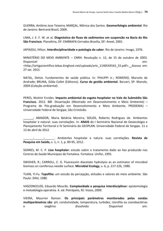 Renata Ribeiro de Araújo, Leonice Seolin Dias e Sandra Medina Benini (Orgs.) - 74
GUERRA, Antônio Jose Teixeira; MARÇAL, Mônica dos Santos. Geomorfologia ambiental. Rio
de Janeiro: Bertrand Brasil, 2009.
LIMA, J. E. F. W. et al. Diagnóstico do fluxo de sedimentos em suspensão na Bacia do Rio
São Francisco. Planaltina, DF: EMBRAPA Cerrados Brasília, DF: Aneel, 2001.
JAPIASSU, Hilton. Interdisciplinaridade e patologia do saber. Rio de Janeiro: Imago, 1976.
MINISTÉRIO DO MEIO AMBIENTE – CNRH. Resolução n. 12, de 15 de outubro de 2003.
Disponível em:
<http://artigocientifico.tebas.kinghost.net/uploads/artc_1140543541_55.pdf>. Acesso em:
27 set. 2015.
NATAL, Delsio. Fundamentos de saúde pública. In: PHILIPPI Jr.; ROMERIO, Marcelo de
Andrade; BRUNA, Gilda Collet (Editores). Curso de gestão ambiental. Barueri, SP: Manole,
2004 (Coleção ambiental).
PERES, Wolmir Ercides. Impacto ambiental do esgoto hospitalar no Vale do Submédio São
Francisco. 2012. 88f. Dissertação (Mestrado em Desenvolvimento e Meio Ambiente) –
Programa de Pós-graduação em Desenvolvimento e Meio Ambiente, PRODEMA) –
Universidade Federal de Sergipe, São Cristóvão.
______; AMADOR, Maria Betânia Moreira; SOUZA, Roberto Rodrigues de. Ambientes
hospitalar e natural: suas correlações. In: ANAIS do I Seminário Nacional de Geoecologia e
Planejamento Territorial e IV Seminário do GEOPLAN. Universidade Federal de Sergipe. 11 a
13 de abril de 2012.
______;______;______. Ambientes hospitalar e natura: suas correlações. Revista de
Pesquisa em Saúde, v. 1, n. 1, p. 89-95, 2012.
SOARES, M. C. P. Lixo hospitalar: estudo sobre o tratamento dado ao lixo produzido nos
Centros de Saúde Municipais de Fortaleza. Fortaleza: Unifor, 1995.
SWISHER, R.; CARROLL, C. G. Fluorescein diacetate hydrolysis as an estimator of microbial
biomass on coniferous needle surface. Microbial Ecology, v. 6, p. 217-226, 1980.
TUAN, Yi-Fu. Topofilia: um estudo da percepção, atitudes e valores do meio ambiente. São
Paulo: Difel, 1980.
VASCONCELOS, Eduardo Mourão. Complexidade e pesquisa interdisciplinar: epistemologia
e metodologia operativa. 4. ed. Petrópolis, RJ: Vozes, 2009.
VIEIRA, Maurren Ramon. Os principais parâmetros monitorados pelas sondas
multiparâmetros são: pH, condutividade, temperatura, turbidez, clorofila ou cianobactérias
e oxigênio dissolvido. Disponível em:
 