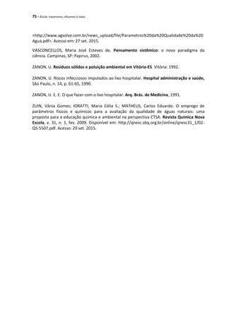 75 - ÁGUA: tratamento, efluentes e lodos
<http://www.agsolve.com.br/news_upload/file/Parametros%20da%20Qualidade%20da%20
Agua.pdf>. Acesso em: 27 set. 2015.
VASCONCELLOS, Maria José Esteves de. Pensamento sistêmico: o novo paradigma da
ciência. Campinas, SP: Papirus, 2002.
ZANON, U. Resíduos sólidos e poluição ambiental em Vitória-ES. Vitória: 1992.
ZANON, U. Riscos infecciosos imputados ao lixo hospitalar. Hospital administração e saúde,
São Paulo, n. 14, p. 61-65, 1990.
ZANON, U. E. E. O que fazer com o lixo hospitalar. Arq. Brás. de Medicina, 1991.
ZUIN, Vânia Gomes; IORATTI, Maria Célia S.; MATHEUS, Carlos Eduardo. O emprego de
parâmetros físicos e químicos para a avaliação da qualidade de águas naturais: uma
proposta para a educação química e ambiental na perspectiva CTSA. Revista Química Nova
Escola, v. 31, n. 1, fev. 2009. Disponível em: http://qnesc.sbq.org.br/online/qnesc31_1/02-
QS-5507.pdf. Acesso: 29 set. 2015.
 