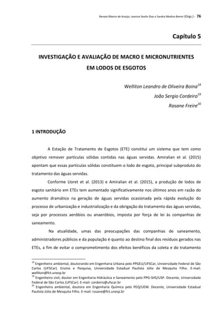 Renata Ribeiro de Araújo, Leonice Seolin Dias e Sandra Medina Benini (Orgs.) - 76
Capítulo 5
INVESTIGAÇÃO E AVALIAÇÃO DE MACRO E MICRONUTRIENTES
EM LODOS DE ESGOTOS
Welliton Leandro de Oliveira Boina18
João Sergio Cordeiro19
Rosane Freire20
1 INTRODUÇÃO
A Estação de Tratamento de Esgotos (ETE) constitui um sistema que tem como
objetivo remover partículas sólidas contidas nas águas servidas. Amiralian et al. (2015)
apontam que essas partículas sólidas constituem o lodo de esgoto, principal subproduto do
tratamento das águas servidas.
Conforme Lloret et al. (2013) e Amiralian et al. (2015), a produção de lodos de
esgoto sanitário em ETEs tem aumentado significativamente nos últimos anos em razão do
aumento dramático na geração de águas servidas ocasionada pela rápida evolução do
processo de urbanização e industrialização e da obrigação do tratamento das águas servidas,
seja por processos aeróbios ou anaeróbios, imposta por força de lei às companhias de
saneamento.
Na atualidade, umas das preocupações das companhias de saneamento,
administradores públicos e da população é quanto ao destino final dos resíduos gerados nas
ETEs, a fim de evitar o comprometimento dos efeitos benéficos da coleta e do tratamento
18
Engenheiro ambiental, doutorando em Engenharia Urbana pelo PPGEU/UFSCar, Universidade Federal de São
Carlos (UFSCar). Ensino e Pesquisa, Universidade Estadual Paulista Júlio de Mesquita Filho. E-mail:
welliton@fct.unesp.br
19
Engenheiro civil, doutor em Engenharia Hidráulica e Saneamento pelo PPG-SHS/USP. Docente, Universidade
Federal de São Carlos (UFSCar). E-mail: cordeiro@ufscar.br
20
Engenheira ambiental, doutora em Engenharia Química pelo PEQ/UEM. Docente, Universidade Estadual
Paulista Júlio de Mesquita Filho. E-mail: rosane@fct.unesp.br
 