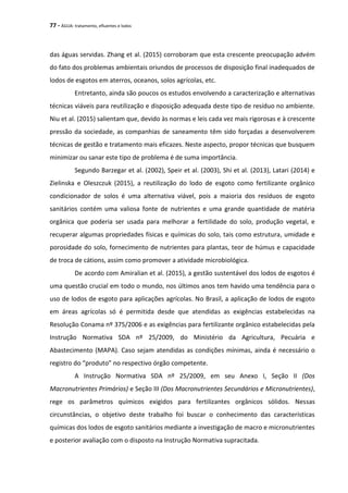 77 - ÁGUA: tratamento, efluentes e lodos
das águas servidas. Zhang et al. (2015) corroboram que esta crescente preocupação advém
do fato dos problemas ambientais oriundos de processos de disposição final inadequados de
lodos de esgotos em aterros, oceanos, solos agrícolas, etc.
Entretanto, ainda são poucos os estudos envolvendo a caracterização e alternativas
técnicas viáveis para reutilização e disposição adequada deste tipo de resíduo no ambiente.
Niu et al. (2015) salientam que, devido às normas e leis cada vez mais rigorosas e à crescente
pressão da sociedade, as companhias de saneamento têm sido forçadas a desenvolverem
técnicas de gestão e tratamento mais eficazes. Neste aspecto, propor técnicas que busquem
minimizar ou sanar este tipo de problema é de suma importância.
Segundo Barzegar et al. (2002), Speir et al. (2003), Shi et al. (2013), Latari (2014) e
Zielinska e Oleszczuk (2015), a reutilização do lodo de esgoto como fertilizante orgânico
condicionador de solos é uma alternativa viável, pois a maioria dos resíduos de esgoto
sanitários contém uma valiosa fonte de nutrientes e uma grande quantidade de matéria
orgânica que poderia ser usada para melhorar a fertilidade do solo, produção vegetal, e
recuperar algumas propriedades físicas e químicas do solo, tais como estrutura, umidade e
porosidade do solo, fornecimento de nutrientes para plantas, teor de húmus e capacidade
de troca de cátions, assim como promover a atividade microbiológica.
De acordo com Amiralian et al. (2015), a gestão sustentável dos lodos de esgotos é
uma questão crucial em todo o mundo, nos últimos anos tem havido uma tendência para o
uso de lodos de esgoto para aplicações agrícolas. No Brasil, a aplicação de lodos de esgoto
em áreas agrícolas só é permitida desde que atendidas as exigências estabelecidas na
Resolução Conama nº 375/2006 e as exigências para fertilizante orgânico estabelecidas pela
Instrução Normativa SDA nº 25/2009, do Ministério da Agricultura, Pecuária e
Abastecimento (MAPA). Caso sejam atendidas as condições mínimas, ainda é necessário o
registro do “produto” no respectivo órgão competente.
A Instrução Normativa SDA nº 25/2009, em seu Anexo I, Seção II (Dos
Macronutrientes Primários) e Seção III (Dos Macronutrientes Secundários e Micronutrientes),
rege os parâmetros químicos exigidos para fertilizantes orgânicos sólidos. Nessas
circunstâncias, o objetivo deste trabalho foi buscar o conhecimento das características
químicas dos lodos de esgoto sanitários mediante a investigação de macro e micronutrientes
e posterior avaliação com o disposto na Instrução Normativa supracitada.
 