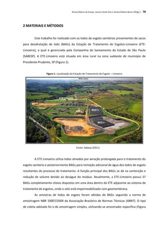 Renata Ribeiro de Araújo, Leonice Seolin Dias e Sandra Medina Benini (Orgs.) - 78
2 MATERIAIS E MÉTODOS
Este trabalho foi realizado com os lodos de esgoto sanitários provenientes de sacos
para desidratação de lodo (BAGs) da Estação de Tratamento de Esgotos-Limoeiro (ETE-
Limoeiro), a qual é gerenciada pela Companhia de Saneamento do Estado de São Paulo
(SABESP). A ETE-Limoeiro está situada em área rural na zona sudoeste do município de
Presidente Prudente, SP (Figura 1).
Figura 1: Localização da Estação de Tratamento de Esgoto – Limoeiro
Fonte: Sabesp (2011).
A ETE-Limoeiro utiliza lodos ativados por aeração prolongada para o tratamento do
esgoto sanitário e posteriormente BAGs para remoção adicional de água dos lodos de esgoto
resultantes do processo de tratamento. A função principal dos BAGs se dá na contenção e
redução de volume devido ao deságue do resíduo. Atualmente, a ETE-Limoeiro possui 27
BAGs completamente cheios dispostos em uma área dentro da ETE adjacente ao sistema de
tratamento de esgotos, onde o solo está impermeabilizado com geomembrana.
As amostras de lodos de esgoto foram obtidas de BAGs seguindo a norma de
amostragem NBR 10007/2004 da Associação Brasileira de Normas Técnicas (ABNT). O tipo
de coleta adotado foi o de amostragem simples, utilizando-se amostrador específico (Figura
 