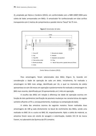 79 - ÁGUA: tratamento, efluentes e lodos
2), projetado por Boina e Cordeiro (2013), em conformidade com a NBR-10007:2004 para
coleta de lodos armazenados em BAGs. O amostrador foi confeccionado em tubo acrílico
transparente com 2 metros de comprimento e parede interna "bocal" de 75 mm.
Figura 2: Amostrador de lodos
Fonte: Boina e Cordeiro (2013).
Para amostragem, foram selecionados dois BAGs (Figura 3), levando em
consideração a idade de operação de cada um deles. Inicialmente, foi realizada a
amostragem no BAG mais antigo, identificado por 1A, o qual no momento da coleta
apresentava-se com 36 meses em operação e posteriormente foi realizada a amostragem no
BAG mais recente, identificado por 24 apresentando um 1 mês em operação.
A escolha dos BAGs em relação à diferença de idade de operação ocorreu em
função de dois parâmetros (verificação de possíveis mudanças nas características do esgoto
sanitário afluente a ETE e, consequentemente, mudanças na composição do lodo).
A coleta das amostras ocorreu da seguinte maneira: foram realizadas duas
amostragens de 100 g cada diretamente no bocal de enchimento dos BAGs, sendo uma
realizada no BAG 1A e a outra no BAG 24, respectivamente. Após a coleta do material, as
amostras foram secas em estufa de secagem e esterilização, modelo 315 SE da marca
Fanem, no Laboratório de Química da ETE-Limoeiro.
 