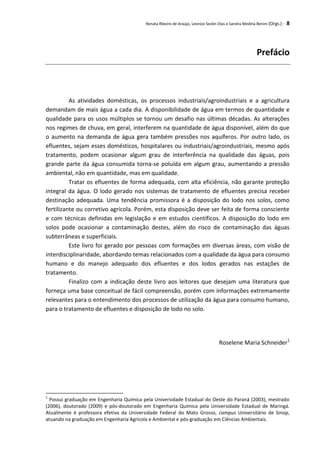 Renata Ribeiro de Araújo, Leonice Seolin Dias e Sandra Medina Benini (Orgs.) - 8
Prefácio
As atividades domésticas, os processos industriais/agroindustriais e a agricultura
demandam de mais água a cada dia. A disponibilidade de água em termos de quantidade e
qualidade para os usos múltiplos se tornou um desafio nas últimas décadas. As alterações
nos regimes de chuva, em geral, interferem na quantidade de água disponível, além do que
o aumento na demanda de água gera também pressões nos aquíferos. Por outro lado, os
efluentes, sejam esses domésticos, hospitalares ou industriais/agroindustriais, mesmo após
tratamento, podem ocasionar algum grau de interferência na qualidade das águas, pois
grande parte da água consumida torna-se poluída em algum grau, aumentando a pressão
ambiental, não em quantidade, mas em qualidade.
Tratar os efluentes de forma adequada, com alta eficiência, não garante proteção
integral da água. O lodo gerado nos sistemas de tratamento de efluentes precisa receber
destinação adequada. Uma tendência promissora é a disposição do lodo nos solos, como
fertilizante ou corretivo agrícola. Porém, esta disposição deve ser feita de forma consciente
e com técnicas definidas em legislação e em estudos científicos. A disposição do lodo em
solos pode ocasionar a contaminação destes, além do risco de contaminação das águas
subterrâneas e superficiais.
Este livro foi gerado por pessoas com formações em diversas áreas, com visão de
interdisciplinaridade, abordando temas relacionados com a qualidade da água para consumo
humano e do manejo adequado dos efluentes e dos lodos gerados nas estações de
tratamento.
Finalizo com a indicação deste livro aos leitores que desejam uma literatura que
forneça uma base conceitual de fácil compreensão, porém com informações extremamente
relevantes para o entendimento dos processos de utilização da água para consumo humano,
para o tratamento de efluentes e disposição de lodo no solo.
Roselene Maria Schneider1
1
Possui graduação em Engenharia Química pela Universidade Estadual do Oeste do Paraná (2003), mestrado
(2006), doutorado (2009) e pós-doutorado em Engenharia Química pela Universidade Estadual de Maringá.
Atualmente é professora efetiva da Universidade Federal do Mato Grosso, campus Universitário de Sinop,
atuando na graduação em Engenharia Agrícola e Ambiental e pós-graduação em Ciências Ambientais.
 