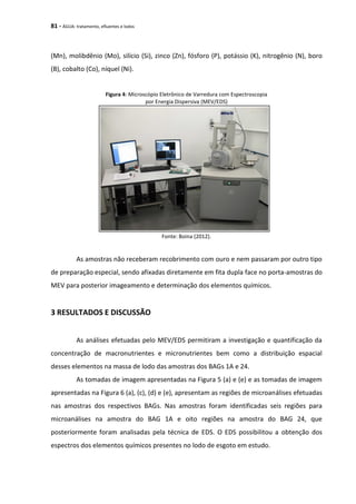 81 - ÁGUA: tratamento, efluentes e lodos
(Mn), molibdênio (Mo), silício (Si), zinco (Zn), fósforo (P), potássio (K), nitrogênio (N), boro
(B), cobalto (Co), níquel (Ni).
Figura 4: Microscópio Eletrônico de Varredura com Espectroscopia
por Energia Dispersiva (MEV/EDS)
Fonte: Boina (2012).
As amostras não receberam recobrimento com ouro e nem passaram por outro tipo
de preparação especial, sendo afixadas diretamente em fita dupla face no porta-amostras do
MEV para posterior imageamento e determinação dos elementos químicos.
3 RESULTADOS E DISCUSSÃO
As análises efetuadas pelo MEV/EDS permitiram a investigação e quantificação da
concentração de macronutrientes e micronutrientes bem como a distribuição espacial
desses elementos na massa de lodo das amostras dos BAGs 1A e 24.
As tomadas de imagem apresentadas na Figura 5 (a) e (e) e as tomadas de imagem
apresentadas na Figura 6 (a), (c), (d) e (e), apresentam as regiões de microanálises efetuadas
nas amostras dos respectivos BAGs. Nas amostras foram identificadas seis regiões para
microanálises na amostra do BAG 1A e oito regiões na amostra do BAG 24, que
posteriormente foram analisadas pela técnica de EDS. O EDS possibilitou a obtenção dos
espectros dos elementos químicos presentes no lodo de esgoto em estudo.
 