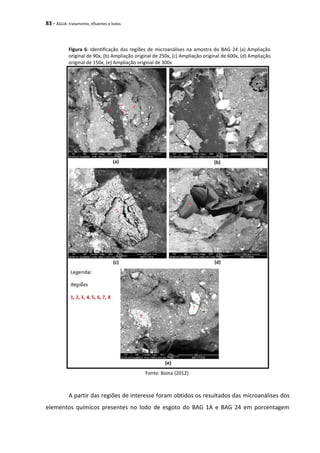 83 - ÁGUA: tratamento, efluentes e lodos
Figura 6: Identificação das regiões de microanálises na amostra do BAG 24 (a) Ampliação
original de 90x, (b) Ampliação original de 250x, (c) Ampliação original de 600x, (d) Ampliação
original de 150x, (e) Ampliação original de 300x
Fonte: Boina (2012).
A partir das regiões de interesse foram obtidos os resultados das microanálises dos
elementos químicos presentes no lodo de esgoto do BAG 1A e BAG 24 em porcentagem
 