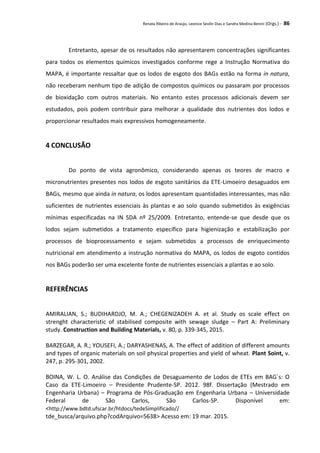 Renata Ribeiro de Araújo, Leonice Seolin Dias e Sandra Medina Benini (Orgs.) - 86
Entretanto, apesar de os resultados não apresentarem concentrações significantes
para todos os elementos químicos investigados conforme rege a Instrução Normativa do
MAPA, é importante ressaltar que os lodos de esgoto dos BAGs estão na forma in natura,
não receberam nenhum tipo de adição de compostos químicos ou passaram por processos
de bioxidação com outros materiais. No entanto estes processos adicionais devem ser
estudados, pois podem contribuir para melhorar a qualidade dos nutrientes dos lodos e
proporcionar resultados mais expressivos homogeneamente.
4 CONCLUSÃO
Do ponto de vista agronômico, considerando apenas os teores de macro e
micronutrientes presentes nos lodos de esgoto sanitários da ETE-Limoeiro desaguados em
BAGs, mesmo que ainda in natura, os lodos apresentam quantidades interessantes, mas não
suficientes de nutrientes essenciais às plantas e ao solo quando submetidos às exigências
mínimas especificadas na IN SDA nº 25/2009. Entretanto, entende-se que desde que os
lodos sejam submetidos a tratamento específico para higienização e estabilização por
processos de bioprocessamento e sejam submetidos a processos de enriquecimento
nutricional em atendimento a instrução normativa do MAPA, os lodos de esgoto contidos
nos BAGs poderão ser uma excelente fonte de nutrientes essenciais a plantas e ao solo.
REFERÊNCIAS
AMIRALIAN, S.; BUDIHARDJO, M. A.; CHEGENIZADEH A. et al. Study os scale effect on
strenght characteristic of stabilised composite with sewage sludge – Part A: Preliminary
study. Construction and Building Materials, v. 80, p. 339-345, 2015.
BARZEGAR, A. R.; YOUSEFI, A.; DARYASHENAS, A. The effect of addition of different amounts
and types of organic materials on soil physical properties and yield of wheat. Plant Soint, v.
247, p. 295-301, 2002.
BOINA, W. L. O. Análise das Condições de Desaguamento de Lodos de ETEs em BAG´s: O
Caso da ETE-Limoeiro – Presidente Prudente-SP. 2012. 98f. Dissertação (Mestrado em
Engenharia Urbana) – Programa de Pós-Graduação em Engenharia Urbana – Universidade
Federal de São Carlos, São Carlos-SP. Disponível em:
<http://www.bdtd.ufscar.br/htdocs/tedeSimplificado//
tde_busca/arquivo.php?codArquivo=5638> Acesso em: 19 mar. 2015.
 