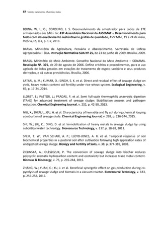 87 - ÁGUA: tratamento, efluentes e lodos
BOINA, W. L. O.; CORDEIRO, J. S. Desenvolvimento de amostrador para Lodos de ETE
armazenados em BAGs. In: 43º Assembleia Nacional da ASSEMAE – Desenvolvimento para
todos com desenvolvimento sustentável e gestão de qualidade, ASSEMAE, 19 a 24 de maio,
Vitória, ES, II-7, p. 1-7, 2013.
BRASIL. Ministério da Agricultura, Pecuária e Abastecimento. Secretaria de Defesa
Agropecuária – SDA. Instrução Normativa SDA Nº 25, de 23 de junho de 2009. Brasília, 2009.
BRASIL. Ministério do Meio Ambiente. Conselho Nacional do Meio Ambiente – CONAMA.
Resolução Nº. 375, de 29 de agosto de 2006. Define critérios e procedimentos, para o uso
agrícola de lodos gerados em estações de tratamento de esgoto sanitário e seus produtos
derivados, e dá outras providências. Brasília, 2006.
LATARI, A. M.; KUMAR, O.; SINGH, S. K. et al. Direct and residual effect of sewage sludge on
yield, heavy metals content soil fertility under rice-wheat system. Ecological Engineering, v.
69, p. 17-24, 2014.
LLORET, E.; PASTOR, L.; PRADAS, P. et al. Semi full-scale thermophilic anaerobic digestion
(TAnD) for advanced treatment of sewage sludge: Stabilization process and pathogen
reduction. Chemical Engineering Journal, v. 232, p. 42-50, 2013.
NIU, X.; SHEN, L.; GU, H. et al. Characteristics of hematite and fly ash during chemical looping
combustion of sewage slude. Chemical Engineering Journal, v. 268, p. 236-244, 2015.
SHI, W.; LIU, C.; DING, D. et al. Immobilization of heavy metals in sewage sludge by using
subcritical water technology. Bioresource Technology, v. 137, p. 18-28, 2013.
SPEIR, T. W.; VAN SCHAIK, A. P.; LLOYD-JONES, A. R. et al. Temporal response of soil
biochemical properties in a pastoral soil after cultivation following high application rates of
undigested sewage sludge. Biology and Fertility of Soils, v. 38, p. 377-385, 2003.
ZIELINSKA, A.; OLESZCZUK, P. The conversion of sewage sludge into biochar reduces
polycyclic aromatic hydrocarbon content and ecotoxicity but increases trace metal content.
Biomass & Bioenergy, v. 75, p. 235-244, 2015.
ZHANG, W.; YUAN, C.; XU, J. et al. Beneficial synergetic effect on gas production during co-
pyrolysis of sewage sludge and biomass in a vacuum reactor. Bioresource Tecnology, v. 183,
p. 255-258, 2015.
 