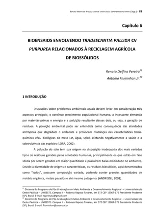 Renata Ribeiro de Araújo, Leonice Seolin Dias e Sandra Medina Benini (Orgs.) - 88
Capítulo 6
BIOENSAIOS ENVOLVENDO TRADESCANTIA PALLIDA CV
PURPUREA RELACIONADOS À RECICLAGEM AGRÍCOLA
DE BIOSSÓLIDOS
Renata Delfino Pereira21
Antonio Fluminhan Jr.22
1 INTRODUÇÃO
Discussões sobre problemas ambientais atuais devem levar em consideração três
aspectos principais: o contínuo crescimento populacional humano, a incessante demanda
por matérias-primas e energia e a poluição resultante desses dois, ou seja, a geração de
resíduos. A poluição ambiental pode ser entendida como consequência das atividades
antrópicas que degradam o ambiente e provocam mudanças nas características físico-
químicas e/ou biológicas do meio (ar, água, solo), afetando negativamente a saúde e a
sobrevivência das espécies (LORA, 2002).
A poluição do solo tem sua origem na disposição inadequada dos mais variados
tipos de resíduos gerados pelas atividades humanas, principalmente os que estão em fase
sólida por serem gerados em maior quantidade e possuírem baixa mobilidade no ambiente.
Devido à diversidade de origens e características, os resíduos biossólidos, aqui denominados
como “lodos”, possuem composição variada, podendo conter grandes quantidades de
matéria orgânica, metais pesados e até mesmo patógenos (ANDREOLI, 2001).
21
Discente do Programa de Pós-Graduação em Meio Ambiente e Desenvolvimento Regional – Universidade do
Oeste Paulista – UNOESTE. Campus II – Rodovia Raposo Tavares, km 572 CEP 19067-175 Presidente Prudente
(SP), Brasil. E-mail: rdprenata@gmail.com
22
Docente do Programa de Pós-Graduação em Meio Ambiente e Desenvolvimento Regional – Universidade do
Oeste Paulista – UNOESTE. Campus II – Rodovia Raposo Tavares, km 572 CEP 19067-175 Presidente Prudente
(SP), Brasil. E-mail: fluminhan@unoeste.br
 