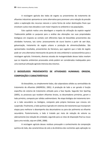 89 - ÁGUA: tratamento, efluentes e lodos
A reciclagem agrícola dos lodos de esgoto ou provenientes do tratamento de
efluentes industriais apresenta-se como alternativa para promover uma redução da pressão
sobre a exploração dos recursos naturais e como forma de evitar destinações finais que
envolvam custos mais elevados e com maior impacto no ambiente e nas populações.
Este capítulo realiza uma abordagem a respeito da utilização da espécie vegetal
Tradescantia pallida cv purpurea para a análise das alterações nas suas propriedades
biológicas em resposta ao contato com diferentes tipos de biossólidos provenientes das
atividades humanas, tais como: processamento de couro bovino a partir de wet blue,
galvanização, tratamento de esgoto urbano e produção de alimentos/bebidas. São
apresentados resultados, provenientes da literatura, que sugerem que o lodo de esgoto
pode ser uma alternativa interessante do ponto de vista ambiental e socioeconômico para a
reciclagem agrícola. Entretanto, diversos estudos de mutagenicidade desses lodos revelam
que os impactos ambientais provocados ainda podem ser considerados inadequados para
uma eventual utilização agrícola intensiva dos mesmos.
2 BIOSSÓLIDOS PROVENIENTES DE ATIVIDADES HUMANAS: ORIGEM,
COMPOSIÇÃO E CARACTERÍSTICAS
Os biossólidos, ou simplesmente lodos, são subprodutos sólidos ou semissólidos do
tratamento de efluentes (ANDREOLI, 2001). A produção de lodo a ser gerado é função
específica do sistema de tratamento utilizado para a fase líquida. Segundo Von Sperling
(2005), os processos que recebem efluentes brutos, os decantadores primários, geram o
lodo primário, composto por sólidos sedimentáveis. Na etapa biológica de tratamento tem-
se o lodo secundário ou biológico, composto pela própria biomassa que cresceu em
suspensão. Finalmente, o lodo químico é gerado em sistemas de tratamento que incorporam
etapas para melhorar o desempenho dos decantadores ou para dar polimento ao efluente
secundário. Posteriormente, o lodo é tratado por meio de redução de volume ou
adensamento (via redução de umidade), seguindo para as rotas de disposição final ou reuso
(para uma revisão, veja em LEME, 2008).
A reciclagem agrícola desses resíduos pressupõe o conhecimento da composição
química do lodo, das características do solo e da dinâmica dos nutrientes após aplicação no
 