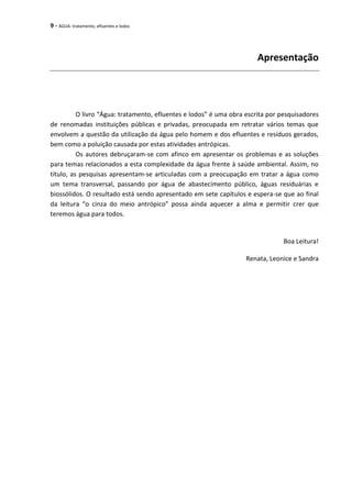 9 - ÁGUA: tratamento, efluentes e lodos
Apresentação
O livro “Água: tratamento, efluentes e lodos” é uma obra escrita por pesquisadores
de renomadas instituições públicas e privadas, preocupada em retratar vários temas que
envolvem a questão da utilização da água pelo homem e dos efluentes e resíduos gerados,
bem como a poluição causada por estas atividades antrópicas.
Os autores debruçaram-se com afinco em apresentar os problemas e as soluções
para temas relacionados a esta complexidade da água frente à saúde ambiental. Assim, no
título, as pesquisas apresentam-se articuladas com a preocupação em tratar a água como
um tema transversal, passando por água de abastecimento público, águas residuárias e
biossólidos. O resultado está sendo apresentado em sete capítulos e espera-se que ao final
da leitura “o cinza do meio antrópico” possa ainda aquecer a alma e permitir crer que
teremos água para todos.
Boa Leitura!
Renata, Leonice e Sandra
 