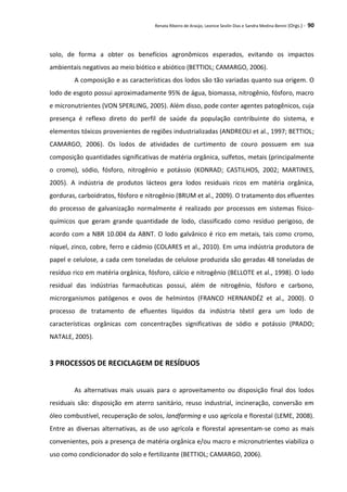 Renata Ribeiro de Araújo, Leonice Seolin Dias e Sandra Medina Benini (Orgs.) - 90
solo, de forma a obter os benefícios agronômicos esperados, evitando os impactos
ambientais negativos ao meio biótico e abiótico (BETTIOL; CAMARGO, 2006).
A composição e as características dos lodos são tão variadas quanto sua origem. O
lodo de esgoto possui aproximadamente 95% de água, biomassa, nitrogênio, fósforo, macro
e micronutrientes (VON SPERLING, 2005). Além disso, pode conter agentes patogênicos, cuja
presença é reflexo direto do perfil de saúde da população contribuinte do sistema, e
elementos tóxicos provenientes de regiões industrializadas (ANDREOLI et al., 1997; BETTIOL;
CAMARGO, 2006). Os lodos de atividades de curtimento de couro possuem em sua
composição quantidades significativas de matéria orgânica, sulfetos, metais (principalmente
o cromo), sódio, fósforo, nitrogênio e potássio (KONRAD; CASTILHOS, 2002; MARTINES,
2005). A indústria de produtos lácteos gera lodos residuais ricos em matéria orgânica,
gorduras, carboidratos, fósforo e nitrogênio (BRUM et al., 2009). O tratamento dos efluentes
do processo de galvanização normalmente é realizado por processos em sistemas físico-
químicos que geram grande quantidade de lodo, classificado como resíduo perigoso, de
acordo com a NBR 10.004 da ABNT. O lodo galvânico é rico em metais, tais como cromo,
níquel, zinco, cobre, ferro e cádmio (COLARES et al., 2010). Em uma indústria produtora de
papel e celulose, a cada cem toneladas de celulose produzida são geradas 48 toneladas de
resíduo rico em matéria orgânica, fósforo, cálcio e nitrogênio (BELLOTE et al., 1998). O lodo
residual das indústrias farmacêuticas possui, além de nitrogênio, fósforo e carbono,
microrganismos patógenos e ovos de helmintos (FRANCO HERNANDÉZ et al., 2000). O
processo de tratamento de efluentes líquidos da indústria têxtil gera um lodo de
características orgânicas com concentrações significativas de sódio e potássio (PRADO;
NATALE, 2005).
3 PROCESSOS DE RECICLAGEM DE RESÍDUOS
As alternativas mais usuais para o aproveitamento ou disposição final dos lodos
residuais são: disposição em aterro sanitário, reuso industrial, incineração, conversão em
óleo combustível, recuperação de solos, landfarming e uso agrícola e florestal (LEME, 2008).
Entre as diversas alternativas, as de uso agrícola e florestal apresentam-se como as mais
convenientes, pois a presença de matéria orgânica e/ou macro e micronutrientes viabiliza o
uso como condicionador do solo e fertilizante (BETTIOL; CAMARGO, 2006).
 