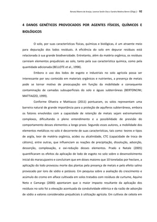 Renata Ribeiro de Araújo, Leonice Seolin Dias e Sandra Medina Benini (Orgs.) - 92
4 DANOS GENÉTICOS PROVOCADOS POR AGENTES FÍSICOS, QUÍMICOS E
BIOLÓGICOS
O solo, por suas características físicas, químicas e biológicas, é um atraente meio
para depuração dos lodos residuais. A eficiência do solo em depurar resíduos está
relacionada à sua grande biodiversidade. Entretanto, além da matéria orgânica, os resíduos
carreiam elementos prejudiciais ao solo, tanto pela sua característica química, como pela
quantidade adicionada (BELLOTE et al., 1998).
Embora o uso dos lodos de esgoto e industriais no solo agrícola possa ser
interessante por seu conteúdo em materiais orgânicos e nutrientes, a presença de metais
pode se tornar motivo de preocupação em função da mobilidade e consequente
contaminação de camadas subsuperficiais do solo e águas subterrâneas (BERTONCINI;
MATTIAZZO, 1999).
Conforme Oliveira e Mattiazzo (2011) pontuaram, os solos representam uma
barreira natural de grande importância para a proteção de aquíferos subterrâneos, embora
os fatores envolvidos com a capacidade de retenção de metais sejam extremamente
complexos, dificultando o pleno entendimento e a possibilidade de previsão do
comportamento desses elementos a longo prazo. Segundo esses autores, a mobilidade dos
elementos metálicos no solo é decorrente de suas características, tais como: teores e tipos
de argila, teor de matéria orgânica, acidez ou alcalinidade, CTC (capacidade de troca de
cátions), entre outras, que influenciam as reações de precipitação, dissolução, adsorção,
dessorção, complexação, e oxi-redução desses elementos. Prado e Natale (2005)
quantificaram os efeitos da aplicação de lodo de esgoto no solo sobre o desenvolvimento
inicial do maracujazeiro e concluíram que em doses maiores que 10 toneladas por hectare, a
aplicação do lodo provocou morte das plantas pela presença de metais e pelo efeito salino
provocado por íons de sódio e potássio. Em pesquisa sobre a avaliação do crescimento e
acúmulo do cromo em alface cultivada em solos tratados com resíduos de curtume, Aquino
Neto e Camargo (2000) apontaram que o maior impacto resultante da aplicação dos
resíduos no solo foi a elevação acentuada da condutividade elétrica e da razão de adsorção
de sódio a valores considerados prejudiciais à utilização agrícola. Em cultivos de cebola em
 