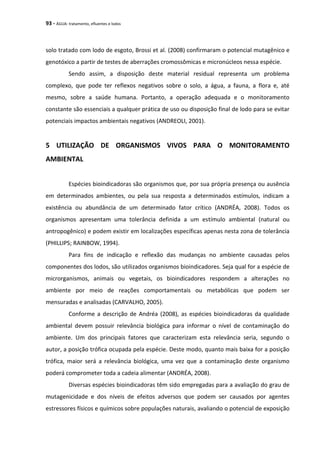 93 - ÁGUA: tratamento, efluentes e lodos
solo tratado com lodo de esgoto, Brossi et al. (2008) confirmaram o potencial mutagênico e
genotóxico a partir de testes de aberrações cromossômicas e micronúcleos nessa espécie.
Sendo assim, a disposição deste material residual representa um problema
complexo, que pode ter reflexos negativos sobre o solo, a água, a fauna, a flora e, até
mesmo, sobre a saúde humana. Portanto, a operação adequada e o monitoramento
constante são essenciais a qualquer prática de uso ou disposição final de lodo para se evitar
potenciais impactos ambientais negativos (ANDREOLI, 2001).
5 UTILIZAÇÃO DE ORGANISMOS VIVOS PARA O MONITORAMENTO
AMBIENTAL
Espécies bioindicadoras são organismos que, por sua própria presença ou ausência
em determinados ambientes, ou pela sua resposta a determinados estímulos, indicam a
existência ou abundância de um determinado fator crítico (ANDRÉA, 2008). Todos os
organismos apresentam uma tolerância definida a um estímulo ambiental (natural ou
antropogênico) e podem existir em localizações específicas apenas nesta zona de tolerância
(PHILLIPS; RAINBOW, 1994).
Para fins de indicação e reflexão das mudanças no ambiente causadas pelos
componentes dos lodos, são utilizados organismos bioindicadores. Seja qual for a espécie de
microrganismos, animais ou vegetais, os bioindicadores respondem a alterações no
ambiente por meio de reações comportamentais ou metabólicas que podem ser
mensuradas e analisadas (CARVALHO, 2005).
Conforme a descrição de Andréa (2008), as espécies bioindicadoras da qualidade
ambiental devem possuir relevância biológica para informar o nível de contaminação do
ambiente. Um dos principais fatores que caracterizam esta relevância seria, segundo o
autor, a posição trófica ocupada pela espécie. Deste modo, quanto mais baixa for a posição
trófica, maior será a relevância biológica, uma vez que a contaminação deste organismo
poderá comprometer toda a cadeia alimentar (ANDRÉA, 2008).
Diversas espécies bioindicadoras têm sido empregadas para a avaliação do grau de
mutagenicidade e dos níveis de efeitos adversos que podem ser causados por agentes
estressores físicos e químicos sobre populações naturais, avaliando o potencial de exposição
 
