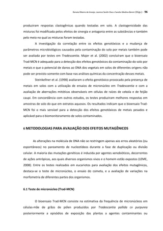 Renata Ribeiro de Araújo, Leonice Seolin Dias e Sandra Medina Benini (Orgs.) - 96
produziram respostas clastogênicas quando testadas em solo. A clastogenicidade das
misturas foi modificada pelos efeitos de sinergia e antagonia entre as substâncias e também
pelo meio no qual as misturas foram testadas.
A investigação da correlação entre os efeitos genotóxicos e a mudança de
parâmetros microbiológicos causados pela contaminação do solo por metais também pode
ser avaliada por testes em Tradescantia. Majer et al. (2002) concluíram que o bioensaio
Trad-MCN é adequado para a detecção dos efeitos genotóxicos da contaminação do solo por
metais e que o potencial de danos ao DNA dos vegetais em solos de diferentes origens não
pode ser previsto somente com base nas análises químicas da concentração desses metais.
Steinkellner et al. (1998) avaliaram o efeito genotóxico provocado pela presença de
metais em solos com a utilização de ensaios de micronúcleo em Tradescantia e com a
avaliação de aberrações mitóticas observáveis em células de raízes de cebola e de feijão
caupi. Em concordância com outros estudos, os testes produziram melhores respostas em
amostras de solo do que em extratos aquosos. Os resultados indicam que o bioensaio Trad-
MCN foi o mais sensível para a detecção dos efeitos genotóxicos de metais pesados e
aplicável para o biomonitoramento de solos contaminados.
6 METODOLOGIAS PARA AVALIAÇÃO DOS EFEITOS MUTAGÊNICOS
As alterações na molécula de DNA não se restringem apenas aos erros aleatórios (ou
espontâneos) no pareamento de nucleotídeos durante a fase de duplicação ou divisão
celular. A maioria das mutações genéticas é induzida por agentes xenobióticos, decorrentes
de ações antrópicas, aos quais diversos organismos vivos e o homem estão expostos (LEME,
2008). Entre os testes realizados em eucariotos para avaliação dos efeitos mutagênicos,
destaca-se o teste de micronúcleo, o ensaio do cometa, e a avaliação de variações na
morfometria de diferentes partes dos organismos.
6.1 Teste de micronúcleo (Trad-MCN)
O bioensaio Trad-MCN consiste na estimativa da frequência de micronúcleos em
células-mãe de grãos de pólen produzidos por Tradescantia pallida cv purpurea
posteriormente a episódios de exposição das plantas a agentes contaminantes ou
 