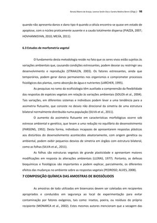 Renata Ribeiro de Araújo, Leonice Seolin Dias e Sandra Medina Benini (Orgs.) - 98
quando não apresenta danos e dano tipo 4 quando a célula encontra-se quase em estado de
apoptose, com o núcleo praticamente ausente e a cauda totalmente dispersa (PIAZZA, 2007;
HOVHANNISYAN, 2010; MEJÍA, 2011).
6.3 Estudos de morfometria vegetal
O fundamento desta metodologia reside no fato que os seres vivos estão sujeitos às
variações ambientais que, causando condições estressantes, podem desviar ou restringir seu
desenvolvimento e reprodução (STRAALEN, 2003). Os fatores estressantes, ainda que
temporários, podem gerar danos permanentes nos organismos e comprometer processos
fisiológicos das plantas, como absorção de água e nutrientes (LARCHER, 1995).
As pesquisas no ramo da ecofisiologia têm auxiliado a compreensão da flexibilidade
das respostas de espécies vegetais em relação às variações ambientais (SOUZA et al., 2004).
Tais variações, em diferentes sistemas e indivíduos podem levar a uma tendência para a
assimetria flutuante, que consiste no desvio não direcional da simetria de uma estrutura
bilateral normalmente distribuída numa população (SILVA et al., 2011).
O aumento da assimetria flutuante em características morfológicas ocorre sob
estresse ambiental e genético, que levam a uma redução no equilíbrio do desenvolvimento
(PARSONS, 1992). Desta forma, indivíduos incapazes de apresentarem respostas plásticas
aos distúrbios do desenvolvimento acontecidos aleatoriamente, com origem genética ou
ambiental, podem exibir pequenos desvios de simetria em órgãos com estrutura bilateral,
como as folhas (SILVA et al., 2011).
As folhas são estruturas vegetais de grande plasticidade e apresentam maiores
modificações em resposta às alterações ambientais (LLERAS, 1977). Portanto, as defesas
bioquímicas e fisiológicas são importantes e podem explicar, parcialmente, os diferentes
efeitos das mudanças no ambiente sobre as respostas vegetais (PEDROSO; ALVES, 2008).
7 COMPOSIÇÃO QUÍMICA DAS AMOSTRAS DE BIOSSÓLIDOS
As amostras de lodo utilizadas em bioensaios devem ser coletadas em recipientes
apropriados e conduzidos em segurança ao local de experimentação para evitar
contaminação por fatores exógenos, tais como: insetos, poeira, ou resíduos do próprio
recipiente (MONARCA et al., 2002). Estes mesmos autores mencionam que a secagem das
 