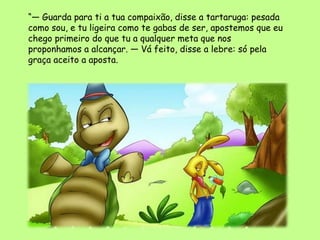 “— Guarda para ti a tua compaixão, disse a tartaruga: pesada
como sou, e tu ligeira como te gabas de ser, apostemos que eu
chego primeiro do que tu a qualquer meta que nos
proponhamos a alcançar. — Vá feito, disse a lebre: só pela
graça aceito a aposta.
