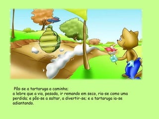 Pôs-se a tartaruga a caminho;
a lebre que a via, pesada, ir remando em seco, ria-se como uma
perdida; e pôs-se a saltar, a divertir-se; e a tartaruga ia-se
adiantando.
