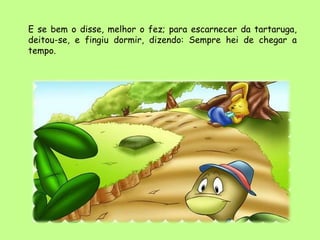 E se bem o disse, melhor o fez; para escarnecer da tartaruga,
deitou-se, e fingiu dormir, dizendo: Sempre hei de chegar a
tempo.