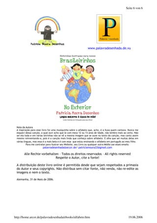 2 ,
, 0 $ 0 $ " " & 3 4 $ 2
$ " $ $ 56 5* " 2
7 + $ 4 "
8 " & $ 0 $
9 + " & & $ 0 + 7 0
! " # $ $ % & '
( ) **( +
, - . / . , +
- , " 0 1
, & $ :
, ; + 2 0 " " 8
+ 4
, " *5 % 6<<=
Seite 6 von 6
19.06.2006
http://home.arcor.de/palavradesenhada/ebooks/alfabeto.htm
 