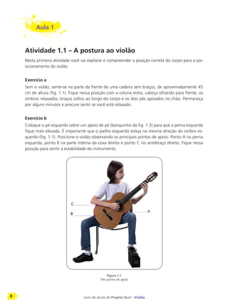 8 Livro do aluno do Projeto Guri - Violão
Aula 1
Atividade 1.1 – A postura ao violão
Nesta primeira atividade você vai explorar e compreender a posição correta do corpo para o po-
sicionamento do violão.
Exercício a
Sem o violão, sente-se na parte da frente de uma cadeira sem braços, de aproximadamente 45
cm de altura (fig. 1.1). Fique nessa posição com a coluna ereta, cabeça olhando para frente, os
ombros relaxados, braços soltos ao longo do corpo e os dois pés apoiados no chão. Permaneça
por alguns minutos e procure sentir se você está relaxado.
Exercício b
Coloque o pé esquerdo sobre um apoio de pé (banquinho da fig. 1.3) para que a perna esquerda
fique mais elevada. É importante que o joelho esquerdo esteja na mesma direção do ombro es-
querdo (fig. 1.1). Posicione o violão observando os principais pontos de apoio: Ponto A na perna
esquerda, ponto B na parte interna da coxa direita e ponto C no antebraço direito. Fique nessa
posição para sentir a estabilidade do instrumento.
Figura 1.1
Três pontos de apoio
 