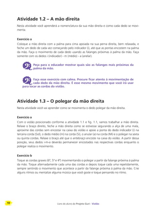 10 Livro do aluno do Projeto Guri - Violão
Atividade 1.2 – A mão direita
Nesta atividade você aprenderá a nomenclatura da sua mão direita e como cada dedo se movi-
menta.
Exercício a
Coloque a mão direita com a palma para cima apoiada na sua perna direita, bem relaxada, e
feche um dedo de cada vez começando pelo indicador (i), até que as pontas encostem na palma
da mão. Faça o movimento de cada dedo usando as falanges próximas à palma da mão. Faça
somente com os dedos i (indicador) - m (médio) - a (anelar).
6 Peça para o educador mostrar quais são as falanges mais próximas da
palma da mão.
6 Faça esse exercício com calma. Procure ficar atento à movimentação de
cada dedo da mão direita. É esse mesmo movimento que você irá usar
para tocar as cordas do violão.
Atividade 1.3 – O polegar da mão direita
Nesta atividade você vai aprender como se movimenta o dedo polegar da mão direita.
Exercício a
Com o violão posicionado conforme a atividade 1.1 e fig. 1.1, vamos trabalhar a mão direita.
Relaxe o braço direito, feche a mão direita como se estivesse segurando a alça de uma mala,
aproxime das cordas sem encostar na caixa do violão e apoie a ponta do dedo indicador (i) na
terceira corda (Sol), o dedo médio (m) na corda (Si), o anular (a) na corda (Mi) e o polegar na sexta
ou quinta cordas. Relaxe o braço até que o antebraço encoste na caixa do violão. A partir dessa
posição, seus dedos i-m-a deverão permanecer encostados nas respectivas cordas enquanto o
polegar realiza o movimento.
Exercício b
Toque as cordas graves (6ª, 5ª e 4ª) movimentando o polegar a partir da falange próxima à palma
da mão. Toque alternadamente cada uma das cordas e depois toque cada uma repetidamente,
sempre sentindo o movimento que acontece a partir da falange próxima à palma da mão. Crie
alguns ritmos ou mentalize alguma música que você goste e toque pensando no ritmo.
 