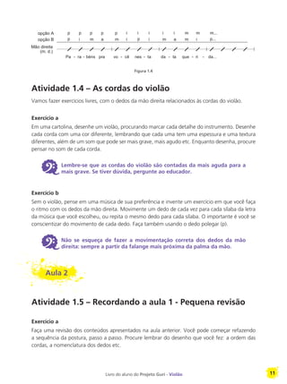 Livro do aluno do Projeto Guri - Violão 11
Atividade 1.4 – As cordas do violão
Vamos fazer exercícios livres, com o dedos da mão direita relacionados às cordas do violão.
Exercício a
Em uma cartolina, desenhe um violão, procurando marcar cada detalhe do instrumento. Desenhe
cada corda com uma cor diferente, lembrando que cada uma tem uma espessura e uma textura
diferentes, além de um som que pode ser mais grave, mais agudo etc. Enquanto desenha, procure
pensar no som de cada corda.
6 Lembre-se que as cordas do violão são contadas da mais aguda para a
mais grave. Se tiver dúvida, pergunte ao educador.
Exercício b
Sem o violão, pense em uma música de sua preferência e invente um exercício em que você faça
o ritmo com os dedos da mão direita. Movimente um dedo de cada vez para cada sílaba da letra
da música que você escolheu, ou repita o mesmo dedo para cada sílaba. O importante é você se
conscientizar do movimento de cada dedo. Faça também usando o dedo polegar (p).
6 Não se esqueça de fazer a movimentação correta dos dedos da mão
direita: sempre a partir da falange mais próxima da palma da mão.
Aula 2
Atividade 1.5 – Recordando a aula 1 - Pequena revisão
Exercício a
Faça uma revisão dos conteúdos apresentados na aula anterior. Você pode começar refazendo
a sequência da postura, passo a passo. Procure lembrar do desenho que você fez: a ordem das
cordas, a nomenclatura dos dedos etc.
Figura 1.4
 