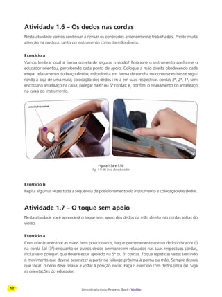 12 Livro do aluno do Projeto Guri - Violão
Atividade 1.6 – Os dedos nas cordas
Nesta atividade vamos continuar a revisar os conteúdos anteriormente trabalhados. Preste muita
atenção na postura, tanto do instrumento como da mão direita.
Exercício a
Vamos lembrar qual a forma correta de segurar o violão! Posicione o instrumento conforme o
educador orientou, percebendo cada ponto de apoio. Coloque a mão direita obedecendo cada
etapa: relaxamento do braço direito; mão direita em forma de concha ou como se estivesse segu-
rando a alça de uma mala; colocação dos dedos i-m-a em suas respectivas cordas 3ª, 2ª, 1ª, sem
encostar o antebraço na caixa; polegar na 6ª ou 5ª cordas; e, por fim, o relaxamento do antebraço
na caixa do instrumento.
Exercício b
Repita algumas vezes toda a sequência de posicionamento do instrumento e colocação dos dedos.
Atividade 1.7 – O toque sem apoio
Nesta atividade você aprenderá o toque sem apoio dos dedos da mão direita nas cordas soltas do
violão.
Exercício a
Com o instrumento e as mãos bem posicionados, toque primeiramente com o dedo indicador (i)
na corda Sol (3ª) enquanto os outros dedos permanecem relaxados nas suas respectivas cordas,
inclusive o polegar, que deverá estar apoiado na 5ª ou 6ª cordas. Toque repetidas vezes sentindo
o movimento que deverá acontecer a partir na falange próxima à palma da mão. Sempre depois
que tocar, o dedo deve relaxar e voltar à posição inicial. Faça o exercício com dedos (m) e (a). Siga
as orientações do educador.
Figura 1.5a e 1.5b
fig. 1.9 do livro do educador
 
