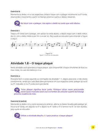 Livro do aluno do Projeto Guri - Violão 13
Exercício b
Mantenha os dedos i-m-a nas respectivas cordas e toque com o polegar inicialmente na 6ª corda,
observando o movimento a partir na falange próxima à palma e depois relaxando.
6Ao tocar com o polegar, não apoie o dedo na corda que está abaixo.
Exercício c
Toque a 6ª corda com o polegar, sem apoiar na corda abaixo, e depois toque com o dedo indica-
dor (i), com o dedo médio e por fim o anular (a). Peça ajuda ao educador para entender a figura
a seguir:
Atividade 1.8 – O toque plaqué
Nesta atividade você aprenderá o toque plaqué, que compreende o toque simultâneo de duas ou
mais notas, no caso dos dedos p-i-m-a.
Exercício a
Posicione bem o corpo seguindo as orientações da atividade 1.1, depois posicione a mão direita
corretamente, sendo que cada dedo deve permanecer em sua respectiva corda: polegar (p) na 6ª
ou 5ª, indicador (i) na 3ª corda assim por diante.
6 Tocar plaqué significa tocar junto. Pratique várias vezes procurando
sentir quais músculos você usa e se lembre de articular a partir da falange
próxima à palma da mão.
Exercício b (extra)
Mantendo os dedos i-m-a como no exercício anterior, alterne os baixos tocados pelo polegar (p).
Inicie na 6ª corda, em seguida na 5ª e depois na 4ª. Volte à 5ª e termine na 6ª. Se tiver dúvidas,
peça ajuda ao educador.
6Utilize a atividade desafio 1.1 para praticar o toque plaqué!
Figura 1.6
figura 1.13 do livro do educador
 