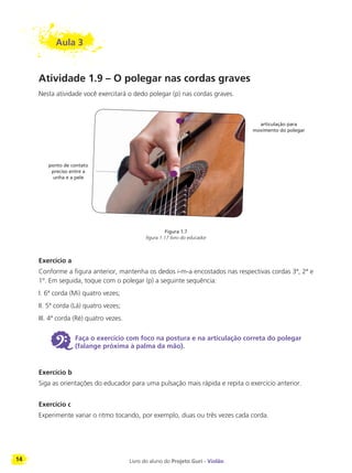 14 Livro do aluno do Projeto Guri - Violão
Aula 3
Atividade 1.9 – O polegar nas cordas graves
Nesta atividade você exercitará o dedo polegar (p) nas cordas graves.
Exercício a
Conforme a figura anterior, mantenha os dedos i-m-a encostados nas respectivas cordas 3ª, 2ª e
1º. Em seguida, toque com o polegar (p) a seguinte sequência:
I. 6ª corda (Mi) quatro vezes;
II. 5ª corda (Lá) quatro vezes;
III. 4ª corda (Ré) quatro vezes.
6 Faça o exercício com foco na postura e na articulação correta do polegar
(falange próxima à palma da mão).
Exercício b
Siga as orientações do educador para uma pulsação mais rápida e repita o exercício anterior.
Exercício c
Experimente variar o ritmo tocando, por exemplo, duas ou três vezes cada corda.
Figura 1.7
figura 1.17 livro do educador
articulação para
movimento do polegar
ponto de contato
preciso entre a
unha e a pele
 