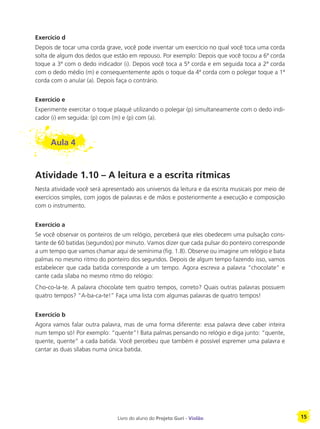 Livro do aluno do Projeto Guri - Violão 15
Exercício d
Depois de tocar uma corda grave, você pode inventar um exercício no qual você toca uma corda
solta de algum dos dedos que estão em repouso. Por exemplo: Depois que você tocou a 6ª corda
toque a 3ª com o dedo indicador (i). Depois você toca a 5ª corda e em seguida toca a 2ª corda
com o dedo médio (m) e consequentemente após o toque da 4ª corda com o polegar toque a 1ª
corda com o anular (a). Depois faça o contrário.
Exercício e
Experimente exercitar o toque plaqué utilizando o polegar (p) simultaneamente com o dedo indi-
cador (i) em seguida: (p) com (m) e (p) com (a).
Aula 4
Atividade 1.10 – A leitura e a escrita rítmicas
Nesta atividade você será apresentado aos universos da leitura e da escrita musicais por meio de
exercícios simples, com jogos de palavras e de mãos e posteriormente a execução e composição
com o instrumento.
Exercício a
Se você observar os ponteiros de um relógio, perceberá que eles obedecem uma pulsação cons-
tante de 60 batidas (segundos) por minuto. Vamos dizer que cada pulsar do ponteiro corresponde
a um tempo que vamos chamar aqui de semínima (fig. 1.8). Observe ou imagine um relógio e bata
palmas no mesmo ritmo do ponteiro dos segundos. Depois de algum tempo fazendo isso, vamos
estabelecer que cada batida corresponde a um tempo. Agora escreva a palavra “chocolate” e
cante cada sílaba no mesmo ritmo do relógio:
Cho-co-la-te. A palavra chocolate tem quatro tempos, correto? Quais outras palavras possuem
quatro tempos? “A-ba-ca-te!” Faça uma lista com algumas palavras de quatro tempos!
Exercício b
Agora vamos falar outra palavra, mas de uma forma diferente: essa palavra deve caber inteira
num tempo só! Por exemplo: “quente”! Bata palmas pensando no relógio e diga junto: “quente,
quente, quente” a cada batida. Você percebeu que também é possível espremer uma palavra e
cantar as duas sílabas numa única batida.
 
