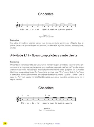 16 Livro do aluno do Projeto Guri - Violão
Exercício c
Crie várias brincadeiras batendo palmas num tempo constante (ponteiro do relógio) e diga al-
gumas palavra de quatro tempos (cho-co-la-te, a-ba-ca-te) e algumas de meio tempo (quente,
creme).
Atividade 1.11 – Novas composições e a mão direita
Exercício a
Utilizando os exemplos criados por você, vamos transferi-los para o violão da seguinte forma: pri-
meiramente se posicione corretamente e, com o polegar encostado na 6ª ou na 5ª cordas, toque
alternando os dedos indicador (i) e médio (m) em uma mesma corda, que pode ser a 3ª corda
(Sol) como no exercício anterior. Ex. Cho-co-la-te. Você vai tocar “Cho” com o dedo (i), “co” com
o dedo (m) e assim sucessivamente. Em seguida repita com a palavra “Quente”. “Quen” com o
dedo (i) e “te” com o dedo (m). Você também pode começar ao contrário, primeiro com o (m) e
depois com o (i).
Figura 1.9
figura 1.23 livro do educador
Figura 1.8
figura 1.21 livro educador
 
