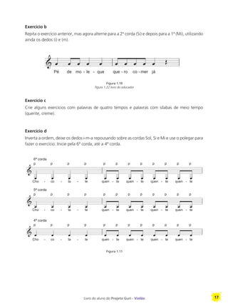 Livro do aluno do Projeto Guri - Violão 17
Exercício b
Repita o exercício anterior, mas agora alterne para a 2ª corda (Si) e depois para a 1ª (Mi), utilizando
ainda os dedos (i) e (m).
Exercício c
Crie alguns exercícios com palavras de quatro tempos e palavras com sílabas de meio tempo
(quente, creme).
Exercício d
Inverta a ordem, deixe os dedos i-m-a repousando sobre as cordas Sol, Si e Mi e use o polegar para
fazer o exercício. Inicie pela 6ª corda, até a 4ª corda.
Figura 1.10
figura 1.22 livro do educador
Figura 1.11
 