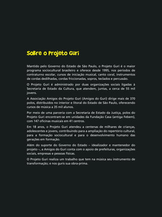 Sobre o Projeto Guri
Mantido pelo Governo do Estado de São Paulo, o Projeto Guri é o maior
programa sociocultural brasileiro e oferece desde 1995, nos períodos de
contraturno escolar, cursos de iniciação musical, canto coral, instrumentos
de cordas dedilhadas, cordas friccionadas, sopros, teclados e percussão.
O Projeto Guri é administrado por duas organizações sociais ligadas à
Secretaria de Estado da Cultura, que atendem, juntas, a cerca de 55 mil
jovens.
A Associação Amigos do Projeto Guri (Amigos do Guri) dirige mais de 370
polos, distribuídos no interior e litoral do Estado de São Paulo, oferecendo
cursos de música a 35 mil alunos.
Por meio de uma parceria com a Secretaria de Estado da Justiça, polos do
Projeto Guri encontram-se em unidades da Fundação Casa (antiga Febem),
com 147 oficinas musicais em 41 centros.
Em 18 anos, o Projeto Guri atendeu a centenas de milhares de crianças,
adolescentes e jovens, contribuindo para a ampliação do repertório cultural,
para a formação sociocultural e para o desenvolvimento humano das
gerações em formação.
Além do suporte do Governo do Estado – idealizador e mantenedor do
projeto –, a Amigos do Guri conta com o apoio de prefeituras, organizações
sociais, empresas e pessoas físicas.
O Projeto Guri realiza um trabalho que tem na música seu instrumento de
transformação; e nos guris sua obra-prima.
 