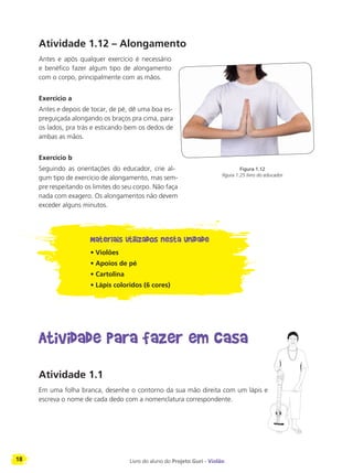 18 Livro do aluno do Projeto Guri - Violão
Atividade 1.12 – Alongamento
Antes e após qualquer exercício é necessário
e benéfico fazer algum tipo de alongamento
com o corpo, principalmente com as mãos.
Exercício a
Antes e depois de tocar, de pé, dê uma boa es-
preguiçada alongando os braços pra cima, para
os lados, pra trás e esticando bem os dedos de
ambas as mãos.
Exercício b
Seguindo as orientações do educador, crie al-
gum tipo de exercício de alongamento, mas sem-
pre respeitando os limites do seu corpo. Não faça
nada com exagero. Os alongamentos não devem
exceder alguns minutos.
Materiais utilizados nesta Unidade
• Violões
• Apoios de pé
• Cartolina
• Lápis coloridos (6 cores)
Atividade para fazer em casa
Atividade 1.1
Em uma folha branca, desenhe o contorno da sua mão direita com um lápis e
escreva o nome de cada dedo com a nomenclatura correspondente.
Figura 1.12
figura 1.25 livro do educador
 