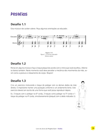 Livro do aluno do Projeto Guri - Violão 19
Desafios
Desafio 1.1
Esta música é de caráter solene. Peça algumas orientações ao educador.
Desafio 1.2
Pense em alguma música e faça o toque plaqué de acordo com o ritmo que você escolheu. Alterne
os baixos também. Neste momento você deve perceber a mecânica dos movimentos da mão, as-
sim como a postura e relaxamento do corpo. Respire!
Desafio 1.3
Crie um exercício misturando o toque do polegar com os demais dedos da mão
direita. É importante manter uma pulsação uniforme e um andamento lento. Este
exercício deverá ser escrito de uma forma que você possa reproduzir depois.
Ex. 3 toques com o polegar na 6ª corda, 3 toques como polegar na 5ª corda e 1
toque do polegar na 4ª corda, simultaneamente (plaqué) com o dedo indicador (i).
Figura 1.13
figura 1.15 do livro educador
Música solene
 