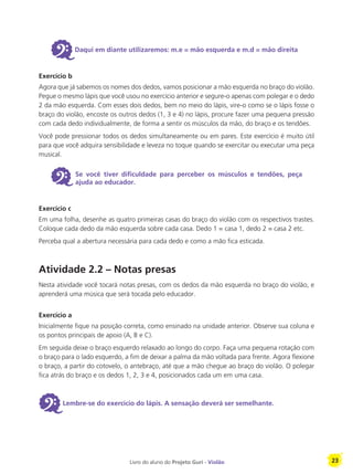 Livro do aluno do Projeto Guri - Violão 23
6Daqui em diante utilizaremos: m.e = mão esquerda e m.d = mão direita
Exercício b
Agora que já sabemos os nomes dos dedos, vamos posicionar a mão esquerda no braço do violão.
Pegue o mesmo lápis que você usou no exercício anterior e segure-o apenas com polegar e o dedo
2 da mão esquerda. Com esses dois dedos, bem no meio do lápis, vire-o como se o lápis fosse o
braço do violão, encoste os outros dedos (1, 3 e 4) no lápis, procure fazer uma pequena pressão
com cada dedo individualmente, de forma a sentir os músculos da mão, do braço e os tendões.
Você pode pressionar todos os dedos simultaneamente ou em pares. Este exercício é muito útil
para que você adquira sensibilidade e leveza no toque quando se exercitar ou executar uma peça
musical.
6 Se você tiver dificuldade para perceber os músculos e tendões, peça
ajuda ao educador.
Exercício c
Em uma folha, desenhe as quatro primeiras casas do braço do violão com os respectivos trastes.
Coloque cada dedo da mão esquerda sobre cada casa. Dedo 1 = casa 1, dedo 2 = casa 2 etc.
Perceba qual a abertura necessária para cada dedo e como a mão fica esticada.
Atividade 2.2 – Notas presas
Nesta atividade você tocará notas presas, com os dedos da mão esquerda no braço do violão, e
aprenderá uma música que será tocada pelo educador.
Exercício a
Inicialmente fique na posição correta, como ensinado na unidade anterior. Observe sua coluna e
os pontos principais de apoio (A, B e C).
Em seguida deixe o braço esquerdo relaxado ao longo do corpo. Faça uma pequena rotação com
o braço para o lado esquerdo, a fim de deixar a palma da mão voltada para frente. Agora flexione
o braço, a partir do cotovelo, o antebraço, até que a mão chegue ao braço do violão. O polegar
fica atrás do braço e os dedos 1, 2, 3 e 4, posicionados cada um em uma casa.
6Lembre-se do exercício do lápis. A sensação deverá ser semelhante.
 