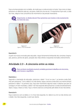 24 Livro do aluno do Projeto Guri - Violão
Faça uma leve pressão com os dedos, de modo que a corda encoste no traste. Faça como no lápis:
pressione um dedo de cada vez, aos pares, todos de uma vez etc. O importante é que você, a cada
vez mais, adquira mais consciência do movimento e da pressão necessários.
6 Importante: os dedos devem ficar próximos aos trastes e não exatamente
no meio da casa.
Exercício b
A partir da música ensinada pelo educador, toque lentamente lembrando dos conceitos (respira-
ção, postura, pontos de apoio, posições das mãos direita e esquerda) ensinados anteriormente.
Atividade 2.3 – A sincronia entre as mãos
6 Para um bom resultado musical, os dedos precisam trabalhar em sincronia,
com leveza e equilíbrio.
Exercício a
Seguindo a orientação do educador, posicione o dedo 1 (m.e) na casa 1 na terceira corda (Sol),
mas sem pressionar. Com o dedo (i) na mão direita, toque a terceira corda (Sol) e ao mesmo tempo
pressione o dedo 1 na primeira casa. Faça este movimento algumas vezes e observe que para se
conseguir um bom resultado, o dedo 1 da mão esquerda deve pressionar a corda simultaneamente.
Após o toque, relaxe as mãos. Faça o mesmo exercício começando pelo dedo (m) da mão direita.
Exercício b
Faça o exercício com os dedos 2, 3 e 4 da mão esquerda. Ex: dedo (i) ou (m) na mão direita com
o dedo 2 da mão esquerda, e assim por diante.
Figura 2.1
figura 2.1 livro do educador
Figura 2.2
figura 2.3 livro do educador
 
