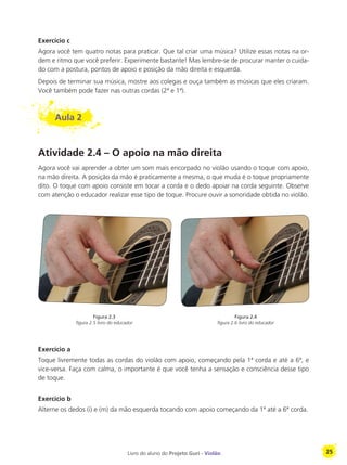 Livro do aluno do Projeto Guri - Violão 25
Exercício c
Agora você tem quatro notas para praticar. Que tal criar uma música? Utilize essas notas na or-
dem e ritmo que você preferir. Experimente bastante! Mas lembre-se de procurar manter o cuida-
do com a postura, pontos de apoio e posição da mão direita e esquerda.
Depois de terminar sua música, mostre aos colegas e ouça também as músicas que eles criaram.
Você também pode fazer nas outras cordas (2ª e 1ª).
Aula 2
Atividade 2.4 – O apoio na mão direita
Agora você vai aprender a obter um som mais encorpado no violão usando o toque com apoio,
na mão direita. A posição da mão é praticamente a mesma, o que muda é o toque propriamente
dito. O toque com apoio consiste em tocar a corda e o dedo apoiar na corda seguinte. Observe
com atenção o educador realizar esse tipo de toque. Procure ouvir a sonoridade obtida no violão.
Exercício a
Toque livremente todas as cordas do violão com apoio, começando pela 1ª corda e até a 6ª, e
vice-versa. Faça com calma, o importante é que você tenha a sensação e consciência desse tipo
de toque.
Exercício b
Alterne os dedos (i) e (m) da mão esquerda tocando com apoio começando da 1ª até a 6ª corda.
Figura 2.4
figura 2.6 livro do educador
Figura 2.3
figura 2.5 livro do educador
 