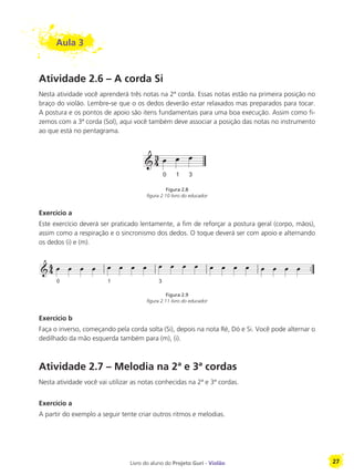 Livro do aluno do Projeto Guri - Violão 27
Aula 3
Atividade 2.6 – A corda Si
Nesta atividade você aprenderá três notas na 2ª corda. Essas notas estão na primeira posição no
braço do violão. Lembre-se que o os dedos deverão estar relaxados mas preparados para tocar.
A postura e os pontos de apoio são itens fundamentais para uma boa execução. Assim como fi-
zemos com a 3ª corda (Sol), aqui você também deve associar a posição das notas no instrumento
ao que está no pentagrama.
Figura 2.8
figura 2.10 livro do educador
Exercício a
Este exercício deverá ser praticado lentamente, a fim de reforçar a postura geral (corpo, mãos),
assim como a respiração e o sincronismo dos dedos. O toque deverá ser com apoio e alternando
os dedos (i) e (m).
Figura 2.9
figura 2.11 livro do educador
Exercício b
Faça o inverso, começando pela corda solta (Si), depois na nota Ré, Dó e Si. Você pode alternar o
dedilhado da mão esquerda também para (m), (i).
Atividade 2.7 – Melodia na 2ª e 3ª cordas
Nesta atividade você vai utilizar as notas conhecidas na 2ª e 3ª cordas.
Exercício a
A partir do exemplo a seguir tente criar outros ritmos e melodias.
 