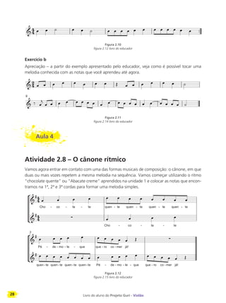 28 Livro do aluno do Projeto Guri - Violão
Figura 2.10
figura 2.12 livro do educador
Exercício b
Apreciação – a partir do exemplo apresentado pelo educador, veja como é possível tocar uma
melodia conhecida com as notas que você aprendeu até agora.
Figura 2.11
figura 2.14 livro do educador
Aula 4
Atividade 2.8 – O cânone rítmico
Vamos agora entrar em contato com uma das formas musicais de composição: o cânone, em que
duas ou mais vozes repetem a mesma melodia na sequência. Vamos começar utilizando o ritmo
“chocolate quente” ou “Abacate creme” aprendidos na unidade 1 e colocar as notas que encon-
tramos na 1ª, 2ª e 3ª cordas para formar uma melodia simples.
Figura 2.12
figura 2.15 livro do educador
 