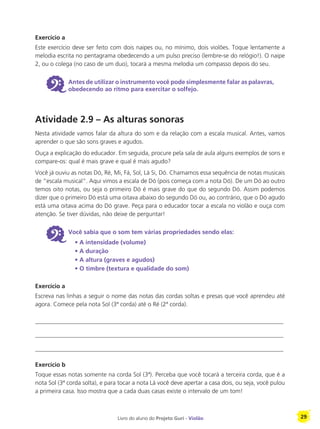 Livro do aluno do Projeto Guri - Violão 29
Exercício a
Este exercício deve ser feito com dois naipes ou, no mínimo, dois violões. Toque lentamente a
melodia escrita no pentagrama obedecendo a um pulso preciso (lembre-se do relógio!). O naipe
2, ou o colega (no caso de um duo), tocará a mesma melodia um compasso depois do seu.
6 Antes de utilizar o instrumento você pode simplesmente falar as palavras,
obedecendo ao ritmo para exercitar o solfejo.
Atividade 2.9 – As alturas sonoras
Nesta atividade vamos falar da altura do som e da relação com a escala musical. Antes, vamos
aprender o que são sons graves e agudos.
Ouça a explicação do educador. Em seguida, procure pela sala de aula alguns exemplos de sons e
compare-os: qual é mais grave e qual é mais agudo?
Você já ouviu as notas Dó, Ré, Mi, Fá, Sol, Lá Si, Dó. Chamamos essa sequência de notas musicais
de “escala musical”. Aqui vimos a escala de Dó (pois começa com a nota Dó). De um Dó ao outro
temos oito notas, ou seja o primeiro Dó é mais grave do que do segundo Dó. Assim podemos
dizer que o primeiro Dó está uma oitava abaixo do segundo Dó ou, ao contrário, que o Dó agudo
está uma oitava acima do Dó grave. Peça para o educador tocar a escala no violão e ouça com
atenção. Se tiver dúvidas, não deixe de perguntar!
6 Você sabia que o som tem várias propriedades sendo elas:
	 • A intensidade (volume)
		 • A duração
		 • A altura (graves e agudos)
		 • O timbre (textura e qualidade do som)
Exercício a
Escreva nas linhas a seguir o nome das notas das cordas soltas e presas que você aprendeu até
agora. Comece pela nota Sol (3ª corda) até o Ré (2ª corda).
__________________________________________________________________________________
__________________________________________________________________________________
__________________________________________________________________________________
Exercício b
Toque essas notas somente na corda Sol (3ª). Perceba que você tocará a terceira corda, que é a
nota Sol (3ª corda solta), e para tocar a nota Lá você deve apertar a casa dois, ou seja, você pulou
a primeira casa. Isso mostra que a cada duas casas existe o intervalo de um tom!
 