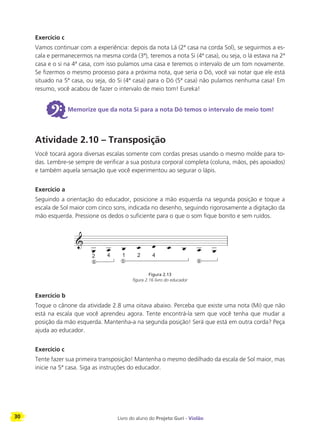 30 Livro do aluno do Projeto Guri - Violão
Exercício c
Vamos continuar com a experiência: depois da nota Lá (2ª casa na corda Sol), se seguirmos a es-
cala e permanecermos na mesma corda (3ª), teremos a nota Si (4ª casa), ou seja, o lá estava na 2ª
casa e o si na 4ª casa, com isso pulamos uma casa e teremos o intervalo de um tom novamente.
Se fizermos o mesmo processo para a próxima nota, que seria o Dó, você vai notar que ele está
situado na 5ª casa, ou seja, do Si (4ª casa) para o Dó (5ª casa) não pulamos nenhuma casa! Em
resumo, você acabou de fazer o intervalo de meio tom! Eureka!
6Memorize que da nota Si para a nota Dó temos o intervalo de meio tom!
Atividade 2.10 – Transposição
Você tocará agora diversas escalas somente com cordas presas usando o mesmo molde para to-
das. Lembre-se sempre de verificar a sua postura corporal completa (coluna, mãos, pés apoiados)
e também aquela sensação que você experimentou ao segurar o lápis.
Exercício a
Seguindo a orientação do educador, posicione a mão esquerda na segunda posição e toque a
escala de Sol maior com cinco sons, indicada no desenho, seguindo rigorosamente a digitação da
mão esquerda. Pressione os dedos o suficiente para o que o som fique bonito e sem ruídos.
Figura 2.13
figura 2.16 livro do educador
Exercício b
Toque o cânone da atividade 2.8 uma oitava abaixo. Perceba que existe uma nota (Mi) que não
está na escala que você aprendeu agora. Tente encontrá-la sem que você tenha que mudar a
posição da mão esquerda. Mantenha-a na segunda posição! Será que está em outra corda? Peça
ajuda ao educador.
Exercício c
Tente fazer sua primeira transposição! Mantenha o mesmo dedilhado da escala de Sol maior, mas
inicie na 5ª casa. Siga as instruções do educador.
 