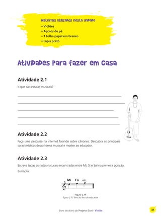 Livro do aluno do Projeto Guri - Violão 31
Materiais utilizados nesta unidade
• Violões
• Apoios de pé
• 1 folha papel em branco
• Lápis preto
Atividades para fazer em casa
Atividade 2.1
o que são escalas musicais?
____________________________________________________________________
______________________________________________________________________
_______________________________________________________________
__________________________________________________________________
___________________________________________________________________
Atividade 2.2
Faça uma pesquisa na internet falando sobre cânones. Descubra as principais
características dessa forma musical e mostre ao educador.
Atividade 2.3
Escreva todas as notas naturais encontradas entre Mi, Si e Sol na primeira posição.
Exemplo:
Figura 2.14
figura 2.17 livro do livro do educador
Mi Fá
 