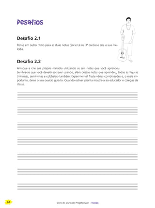 32 Livro do aluno do Projeto Guri - Violão
Desafios
Desafio 2.1
Pense em outro ritmo para as duas notas (Sol e Lá na 3ª corda) e crie a sua me-
lodia.
Desafio 2.2
Arrisque e crie sua própria melodia utilizando as seis notas que você aprendeu.
Lembre-se que você deverá escrever usando, além dessas notas que aprendeu, todas as figuras
(mínimas, semínimas e colcheias) também. Experimente! Teste várias combinações e, o mais im-
portante, deixe o seu ouvido guiá-lo. Quando estiver pronta mostre-a ao educador e colegas da
classe.
 