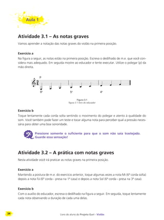 34 Livro do aluno do Projeto Guri - Violão
Aula 1
Atividade 3.1 – As notas graves
Vamos aprender a notação das notas graves do violão na primeira posição.
Exercício a
Na figura a seguir, as notas estão na primeira posição. Escreva o dedilhado de m.e. que você con-
sidera mais adequado. Em seguida mostre ao educador e tente executar. Utilize o polegar (p) da
mão direita.
Figura 3.1
figura 3.1 livro do educador
Exercício b
Toque lentamente cada corda solta sentindo o movimento do polegar e atento à qualidade do
som. Você também pode fazer um teste e tocar alguma nota para perceber qual a pressão neces-
sária para obter uma boa sonoridade.
6 Pressione somente o suficiente para que o som não saia trastejado.
Guarde essa sensação!
Atividade 3.2 – A prática com notas graves
Nesta atividade você irá praticar as notas graves na primeira posição.
Exercício a
Mantendo a postura de m.e. do exercício anterior, toque algumas vezes a nota Mi (6ª corda solta)
depois a nota Fá (6ª corda - presa na 1ª casa) e depois a nota Sol (6ª corda - presa na 3ª casa).
Exercício b
Com o auxílio do educador, escreva o dedilhado na figura a seguir. Em seguida, toque lentamente
cada nota observando a duração de cada uma delas.
ª ª ª
 