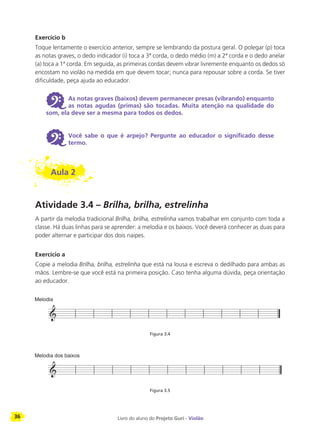 36 Livro do aluno do Projeto Guri - Violão
Exercício b
Toque lentamente o exercício anterior, sempre se lembrando da postura geral. O polegar (p) toca
as notas graves, o dedo indicador (i) toca a 3ª corda, o dedo médio (m) a 2ª corda e o dedo anelar
(a) toca a 1ª corda. Em seguida, as primeiras cordas devem vibrar livremente enquanto os dedos só
encostam no violão na medida em que devem tocar; nunca para repousar sobre a corda. Se tiver
dificuldade, peça ajuda ao educador.
6 As notas graves (baixos) devem permanecer presas (vibrando) enquanto
as notas agudas (primas) são tocadas. Muita atenção na qualidade do
som, ela deve ser a mesma para todos os dedos.
6 Você sabe o que é arpejo? Pergunte ao educador o significado desse
termo.
Aula 2
Atividade 3.4 – Brilha, brilha, estrelinha
A partir da melodia tradicional Brilha, brilha, estrelinha vamos trabalhar em conjunto com toda a
classe. Há duas linhas para se aprender: a melodia e os baixos. Você deverá conhecer as duas para
poder alternar e participar dos dois naipes.
Exercício a
Copie a melodia Brilha, brilha, estrelinha que está na lousa e escreva o dedilhado para ambas as
mãos. Lembre-se que você está na primeira posição. Caso tenha alguma dúvida, peça orientação
ao educador.
Figura 3.4
Figura 3.5
 