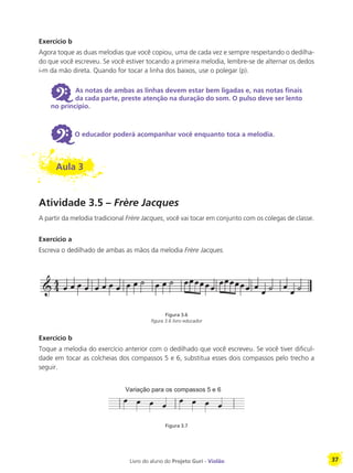 Livro do aluno do Projeto Guri - Violão 37
Exercício b
Agora toque as duas melodias que você copiou, uma de cada vez e sempre respeitando o dedilha-
do que você escreveu. Se você estiver tocando a primeira melodia, lembre-se de alternar os dedos
i-m da mão direta. Quando for tocar a linha dos baixos, use o polegar (p).
6 As notas de ambas as linhas devem estar bem ligadas e, nas notas finais
da cada parte, preste atenção na duração do som. O pulso deve ser lento
no princípio.
6O educador poderá acompanhar você enquanto toca a melodia.
Aula 3
Atividade 3.5 – Frère Jacques
A partir da melodia tradicional Frère Jacques, você vai tocar em conjunto com os colegas de classe.
Exercício a
Escreva o dedilhado de ambas as mãos da melodia Frère Jacques.
Figura 3.6
figura 3.6 livro educador
Exercício b
Toque a melodia do exercício anterior com o dedilhado que você escreveu. Se você tiver dificul-
dade em tocar as colcheias dos compassos 5 e 6, substitua esses dois compassos pelo trecho a
seguir.
Figura 3.7
 